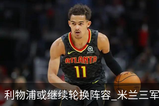 利物浦或继续轮换阵容 米兰"三军用命"有机可乘?